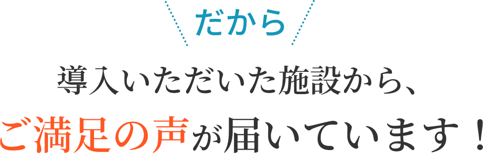 だから 導入いただいた施設から、ご満足の声が届いています！