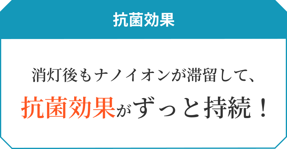 抗菌効果 消灯後もナノイオンが滞留して、抗菌効果がずっと持続！